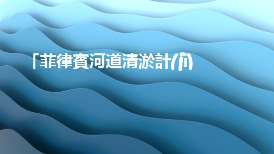 「菲律賓河道清淤計(jì)劃：恢復(fù)自然之美，保護(hù)水資源」
